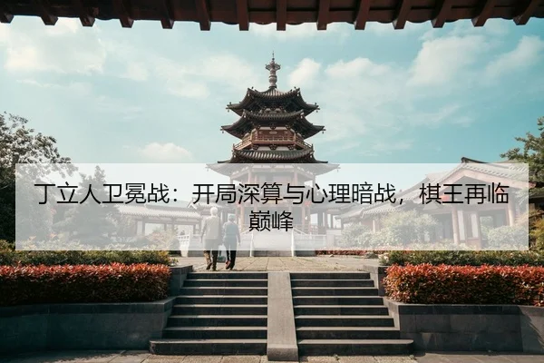 丁立人卫冕战：开局深算与心理暗战，棋王再临巅峰