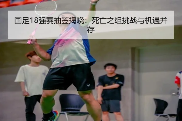 国足18强赛抽签揭晓：死亡之组挑战与机遇并存