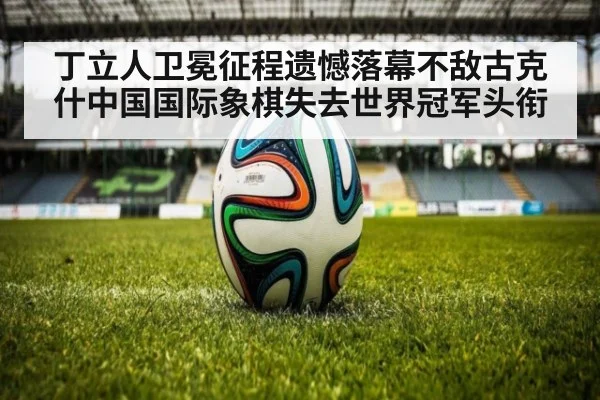 丁立人卫冕征程遗憾落幕不敌古克什中国国际象棋失去世界冠军头衔